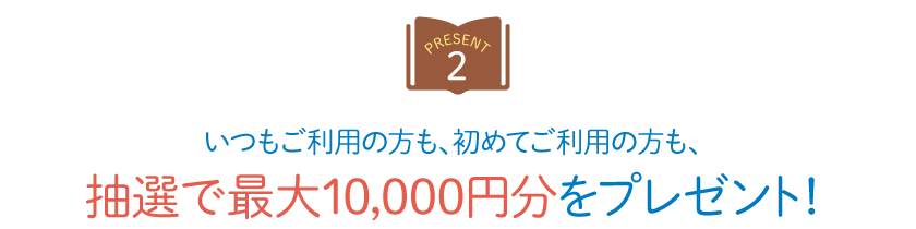 【PRESENT 2】 いつもご利用の方も、初めてご利用の方も、抽選で最大10,000円分をプレゼント！