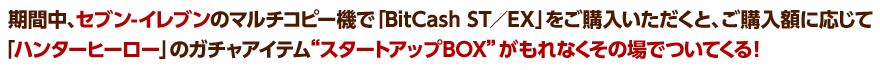 期間中、セブン-イレブンのマルチコピー機で「BitCash ST／EX」をご購入いただくと、ご購入額に応じて「ハンターヒーロー」のガチャアイテム“スタートアップBOX”がもれなくその場でついてくる！