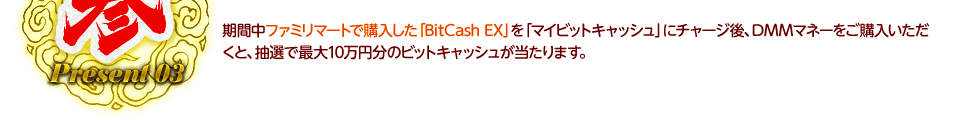 期間中ファミリマートで購入した「BitCash EX」を「マイビットキャッシュ」にチャージ後、DMMマネーをご購入いただくと、抽選で最大10万円分のビットキャッシュが当たります。
