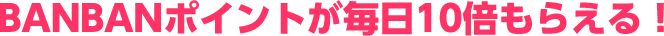 BANBANポイントが毎日10倍もらえる