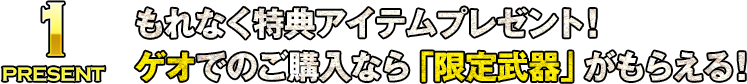 PRESENT1 もれなく特典アイテムプレゼント！ゲオでのご購入なら「限定武器」がもらえる！