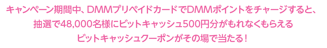 キャンペーン期間中、DMMプリペイドカードでDMMポイントをチャージすると、抽選で48,000名様にビットキャッシュ500円分がもれなくもらえるビットキャッシュクーポンがその場で当たる！