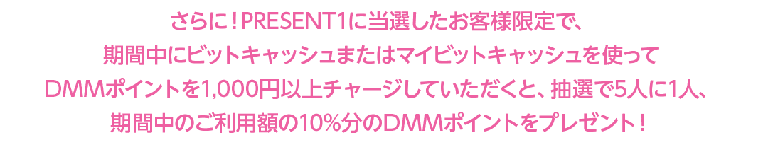 さらに！PRESENT1に当選したお客様限定で、期間中にビットキャッシュまたはマイビットキャッシュを使ってDMMポイントを1,000円以上チャージしていただくと、抽選で5人に1人、期間中のご利用額の10%分のDMMポイントをプレゼント！