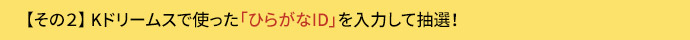 参加方法その2. Kドリームスで使った「ひらがなID」を入力すると抽選！