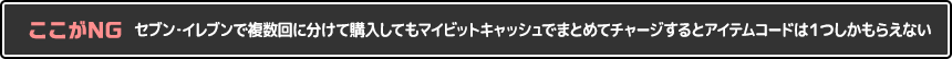 セブン‐イレブンで複数回に分けて購入してもマイビットキャッシュでまとめてチャージするとアイテムコードは１つしかもらえない