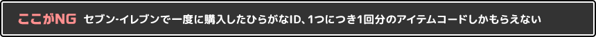 ここがNG セブン‐イレブンで一度に購入したひらがなID、1つにつき1回分のアイテムコードしかもらえない