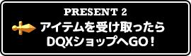 PRESENT2 アイテムを受け取ったらDQXショップへGO！