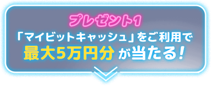 プレゼント1「マイビットキャッシュ」をご利用で最大5万円分が当たる！