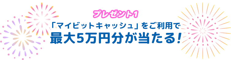 プレゼント1「マイビットキャッシュ」をご利用で最大5万円分が当たる！
