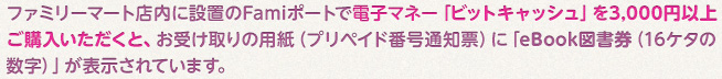 ファミリーマート店内に設置のFamiポートで電子マネー「ビットキャッシュ」を3,000円以上ご購入いただくと、お受け取りの用紙（プリペイド番号通知表）に「eBook図書券（16ケタの数字）」が表示されています。