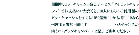 期間中、ビットキャッシュ会員サービス“マイビットキャッシュ”でお支払いいただくと、10人に1人にご利用額のビットキャッシュをすぐに10%還元！しかも、期間中なら何度でも参加可能！ずっとチャンスが続くロングランキャンペーンに是非ご参加ください！