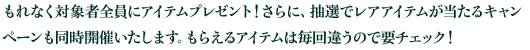 もれなく対象者全員にアイテムプレゼント！さらに、抽選でレアアイテムが当たるキャンペーンも同時開催いたします！もらえるアイテムは毎回違うので要チェック！
