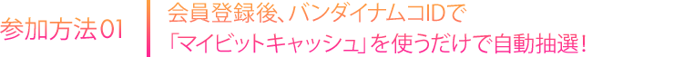 会員登録後、バンダイナムコIDで「マイビットキャッシュ」を使うだけで自動抽選！