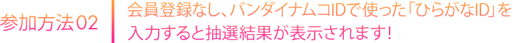 会員登録なし、バンダイナムコIDで使った「ひらがなID」を入力すると抽選結果が表示されます！