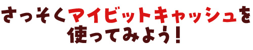 さっそくマイビットキャッシュを使ってみよう!
