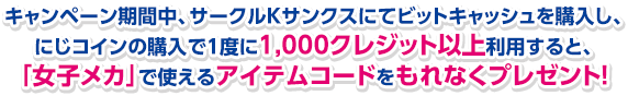 キャンペーン期間中、サークルKサンクスにてビットキャッシュを購入し、にじコインの購入で１度に1,000クレジット以上利用すると、「女子メカ」で使えるアイテムコードをもれなくプレゼント!